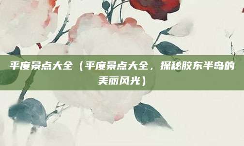 平度景点大全（平度景点大全，探秘胶东半岛的美丽风光）