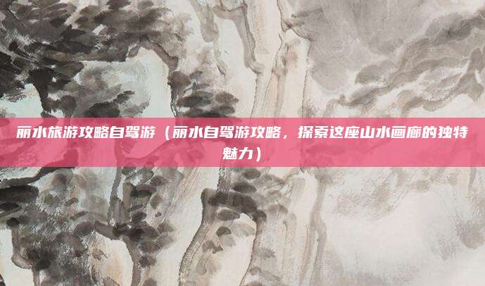丽水旅游攻略自驾游(丽水自驾游攻略,探索这座山水画廊的独特魅力)