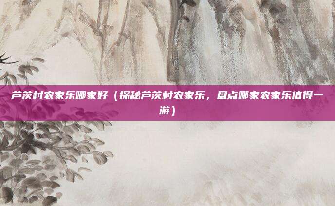 芦茨村农家乐哪家好（探秘芦茨村农家乐，盘点哪家农家乐值得一游）