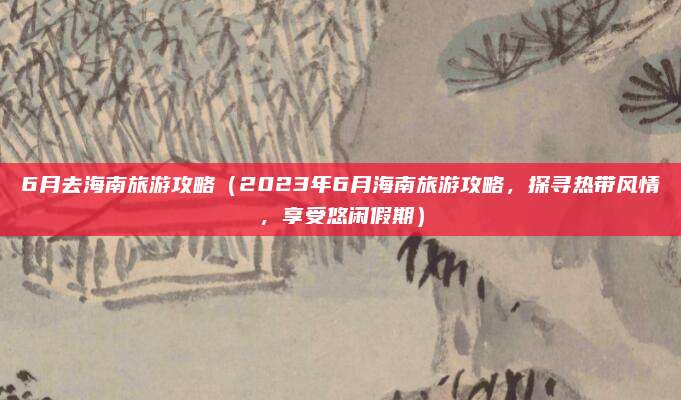 6月去海南旅游攻略(2023年6月海南旅游攻略,探寻热带风情,享受悠闲假期)
