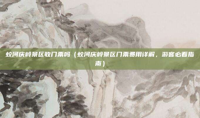 蛟河庆岭景区收门票吗(蛟河庆岭景区门票费用详解,游客必看指南)