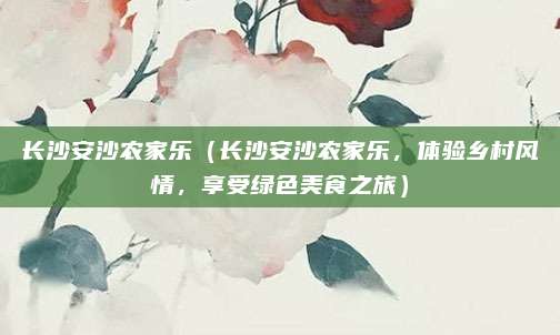 长沙安沙农家乐(长沙安沙农家乐,体验乡村风情,享受绿色美食之旅)
