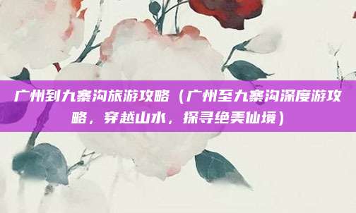 广州到九寨沟旅游攻略（广州至九寨沟深度游攻略，穿越山水，探寻绝美仙境）