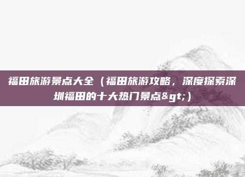 福田旅游景点大全（福田旅游攻略，深度探索深圳福田的十大热门景点>）