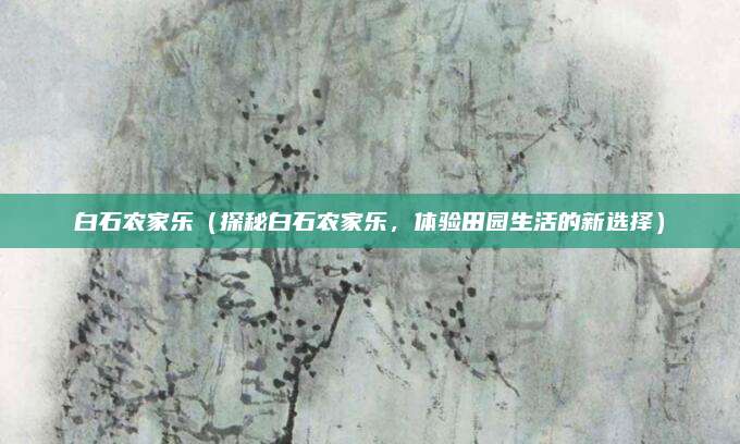 白石农家乐(探秘白石农家乐,体验田园生活的新选择)
