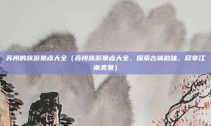 苏州的旅游景点大全(苏州旅游景点大全,探索古城韵味,尽享江南美景)