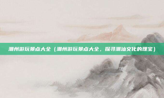 潮州游玩景点大全(潮州游玩景点大全,探寻潮汕文化的瑰宝)