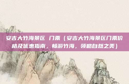 安吉大竹海景区 门票(安吉大竹海景区门票价格及优惠指南,畅游竹海,领略自然之美)