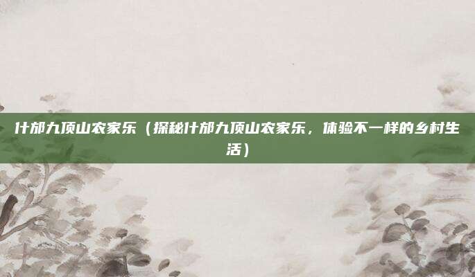 什邡九顶山农家乐(探秘什邡九顶山农家乐,体验不一样的乡村生活)