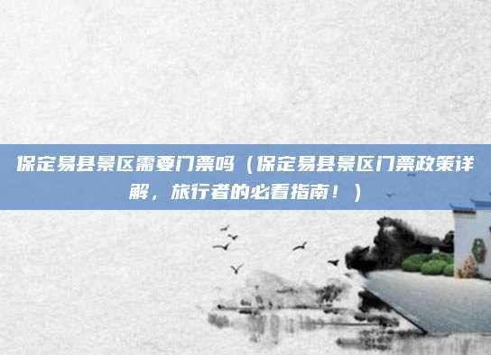 保定易县景区需要门票吗(保定易县景区门票政策详解,旅行者的必看指南!)