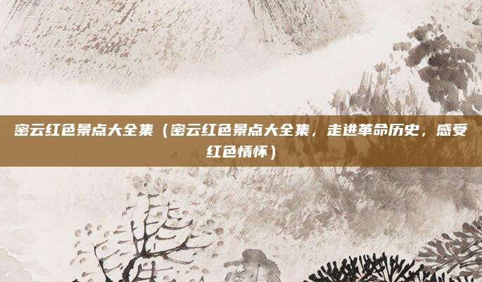 密云红色景点大全集（密云红色景点大全集，走进革命历史，感受红色情怀）