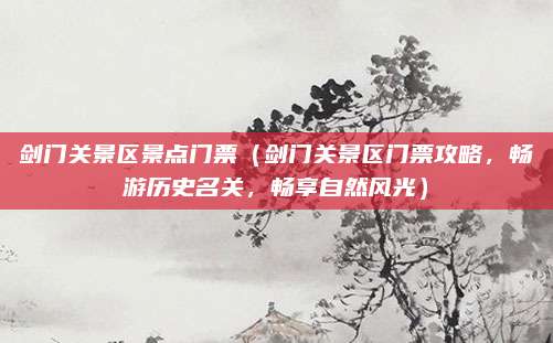 剑门关景区景点门票（剑门关景区门票攻略，畅游历史名关，畅享自然风光）