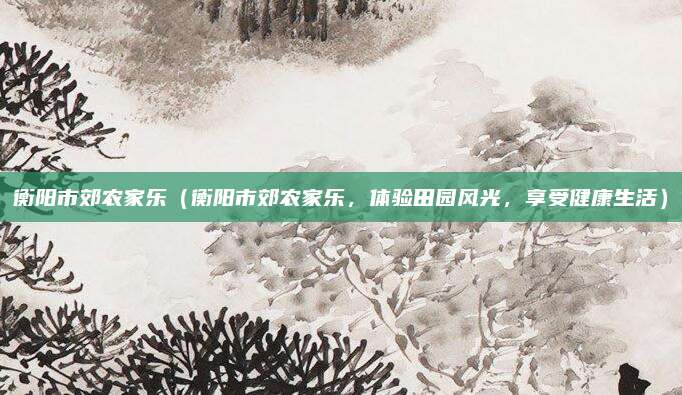 衡阳市郊农家乐（衡阳市郊农家乐，体验田园风光，享受健康生活）