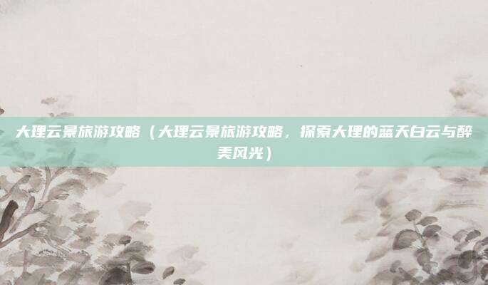 大理云景旅游攻略(大理云景旅游攻略,探索大理的蓝天白云与醉美风光)