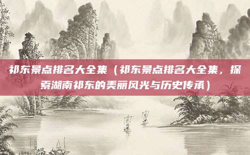 祁东景点排名大全集(祁东景点排名大全集,探索湖南祁东的美丽风光与历史传承)