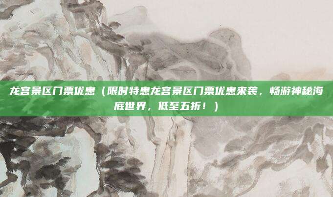 龙宫景区门票优惠(限时特惠龙宫景区门票优惠来袭,畅游神秘海底世界,低至五折!)
