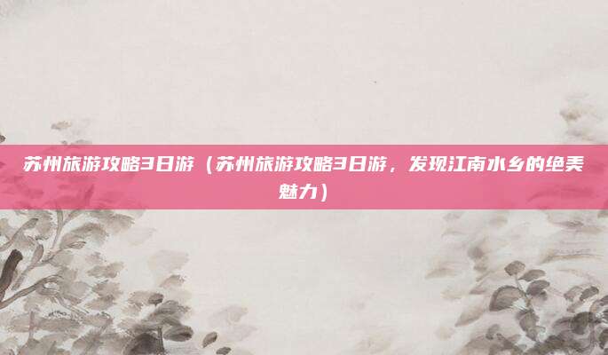 苏州旅游攻略3日游(苏州旅游攻略3日游,发现江南水乡的绝美魅力)