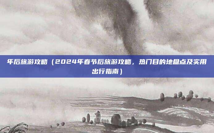 年后旅游攻略（2024年春节后旅游攻略，热门目的地盘点及实用出行指南）