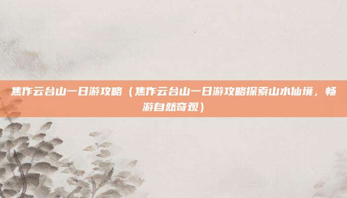 焦作云台山一日游攻略(焦作云台山一日游攻略探索山水仙境,畅游自然奇观)