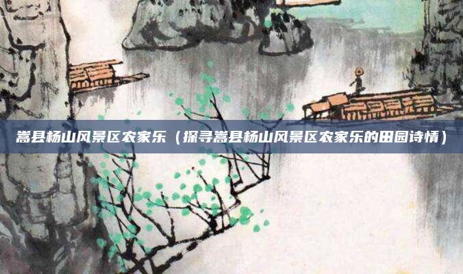 嵩县杨山风景区农家乐(探寻嵩县杨山风景区农家乐的田园诗情)