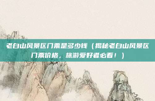 老白山风景区门票是多少钱（揭秘老白山风景区门票价格，旅游爱好者必看！）