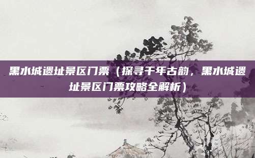 黑水城遗址景区门票(探寻千年古韵,黑水城遗址景区门票攻略全解析)