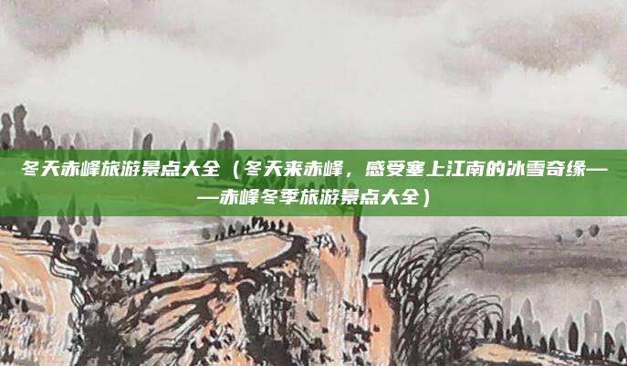 冬天赤峰旅游景点大全(冬天来赤峰,感受塞上江南的冰雪奇缘——赤峰冬季旅游景点大全)