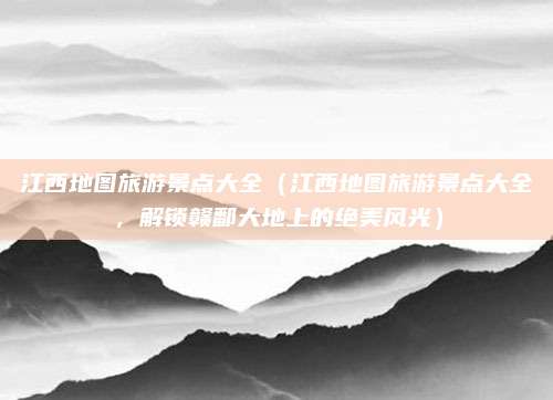 江西地图旅游景点大全(江西地图旅游景点大全,解锁赣鄱大地上的绝美风光)