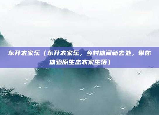 东升农家乐（东升农家乐，乡村休闲新去处，带你体验原生态农家生活）