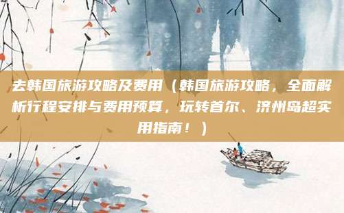 去韩国旅游攻略及费用（韩国旅游攻略，全面解析行程安排与费用预算，玩转首尔、济州岛超实用指南！）
