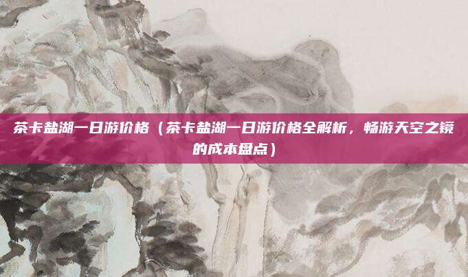 茶卡盐湖一日游价格(茶卡盐湖一日游价格全解析,畅游天空之镜的成本盘点)