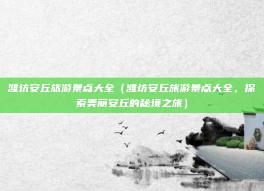 潍坊安丘旅游景点大全(潍坊安丘旅游景点大全,探索美丽安丘的秘境之旅)