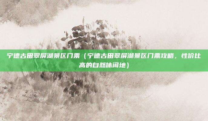 宁德古田翠屏湖景区门票(宁德古田翠屏湖景区门票攻略,性价比高的自然休闲地)