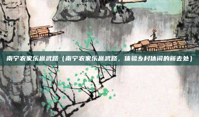 南宁农家乐邕武路(南宁农家乐邕武路,体验乡村休闲的新去处)