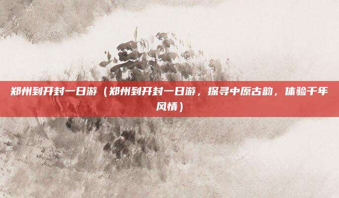 郑州到开封一日游(郑州到开封一日游,探寻中原古韵,体验千年风情)