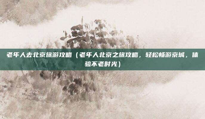 老年人去北京旅游攻略（老年人北京之旅攻略，轻松畅游京城，体验不老时光）