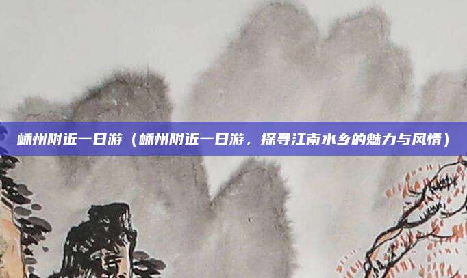 嵊州附近一日游(嵊州附近一日游,探寻江南水乡的魅力与风情)