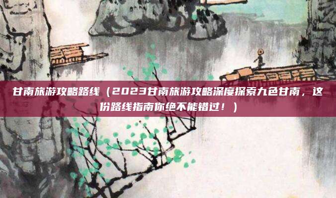 甘南旅游攻略路线(2023甘南旅游攻略深度探索九色甘南,这份路线指南你绝不能错过!)