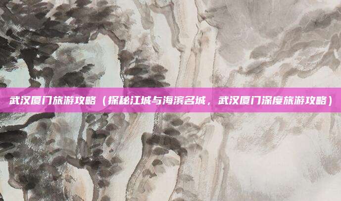 武汉厦门旅游攻略(探秘江城与海滨名城,武汉厦门深度旅游攻略)