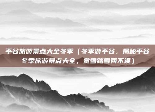 平谷旅游景点大全冬季(冬季游平谷,揭秘平谷冬季旅游景点大全,赏雪踏雪两不误)