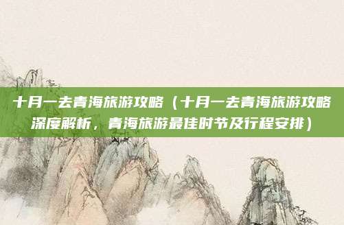 十月一去青海旅游攻略(十月一去青海旅游攻略深度解析,青海旅游最佳时节及行程安排)