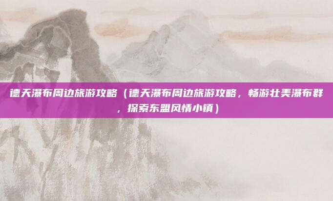 德天瀑布周边旅游攻略(德天瀑布周边旅游攻略,畅游壮美瀑布群,探索东盟风情小镇)
