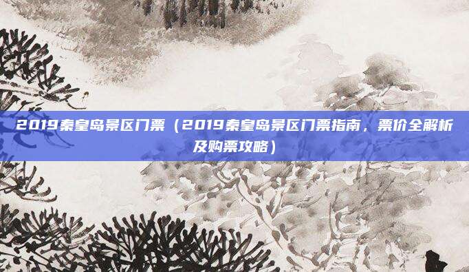 2019秦皇岛景区门票(2019秦皇岛景区门票指南,票价全解析及购票攻略)
