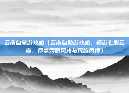 云南自旅游攻略(云南自助游攻略,畅游七彩云南,尽享秀丽风光与民族风情)