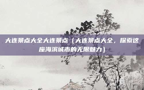 大连景点大全大连景点(大连景点大全,探索这座海滨城市的无限魅力)