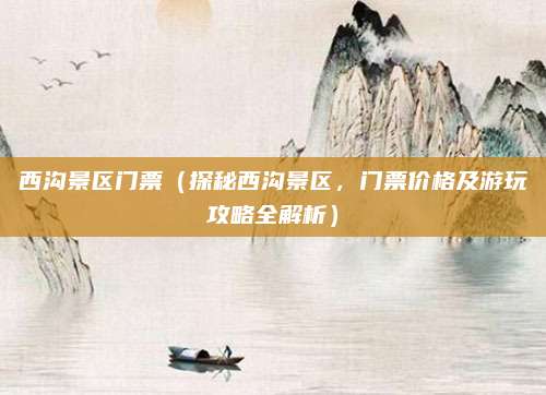 西沟景区门票(探秘西沟景区,门票价格及游玩攻略全解析)