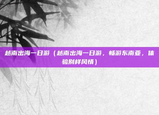 越南出海一日游（越南出海一日游，畅游东南亚，体验别样风情）