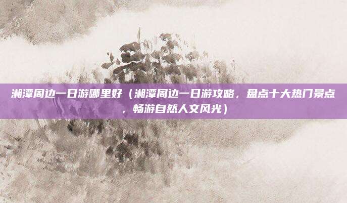 湘潭周边一日游哪里好（湘潭周边一日游攻略，盘点十大热门景点，畅游自然人文风光）