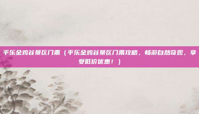 平乐金鸡谷景区门票（平乐金鸡谷景区门票攻略，畅游自然奇观，享受低价优惠！）