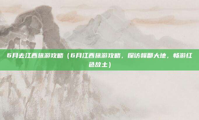 6月去江西旅游攻略（6月江西旅游攻略，探访赣鄱大地，畅游红色故土）